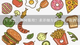 干灵芝，如何服用？求详细方法，除了泡酒还有什么方法食用？拜托各位大神